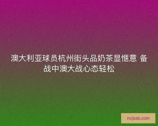 澳大利亚球员杭州街头品奶茶显惬意 备战中澳大战心态轻松
