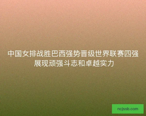 中国女排战胜巴西强势晋级世界联赛四强 展现顽强斗志和卓越实力
