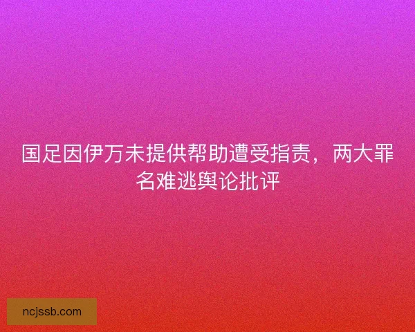 国足因伊万未提供帮助遭受指责，两大罪名难逃舆论批评
