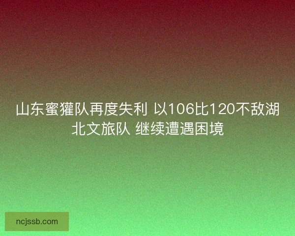山东蜜獾队再度失利 以106比120不敌湖北文旅队 继续遭遇困境