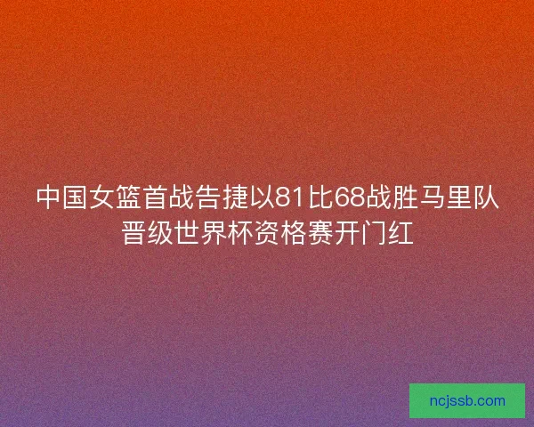 中国女篮首战告捷以81比68战胜马里队晋级世界杯资格赛开门红