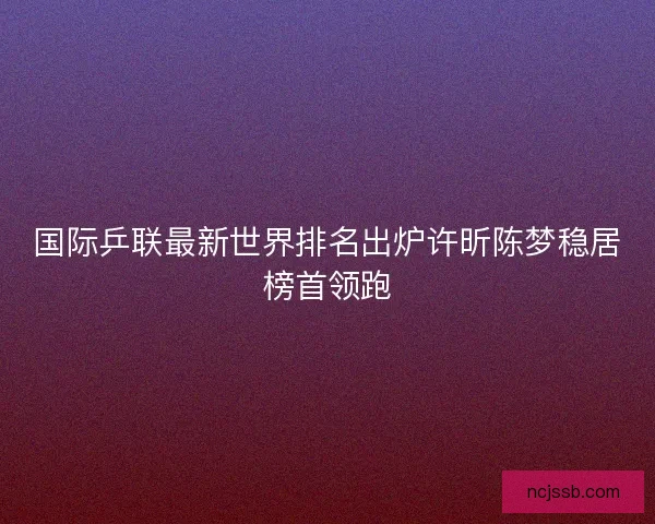 国际乒联最新世界排名出炉许昕陈梦稳居榜首领跑