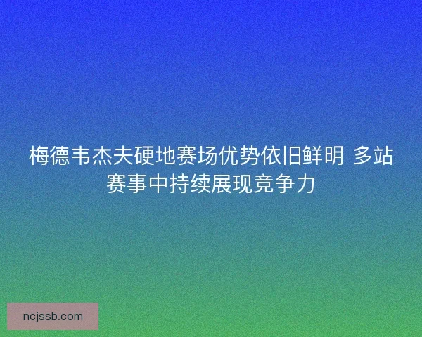 梅德韦杰夫硬地赛场优势依旧鲜明 多站赛事中持续展现竞争力