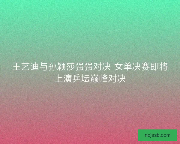 王艺迪与孙颖莎强强对决 女单决赛即将上演乒坛巅峰对决