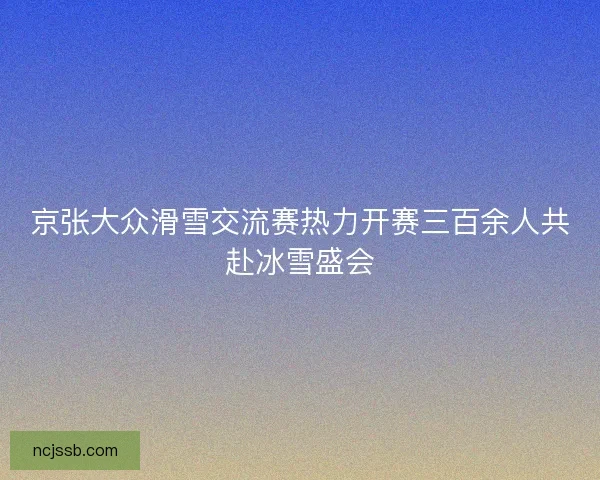 京张大众滑雪交流赛热力开赛三百余人共赴冰雪盛会