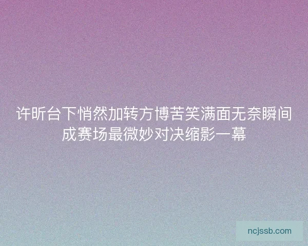 许昕台下悄然加转方博苦笑满面无奈瞬间成赛场最微妙对决缩影一幕