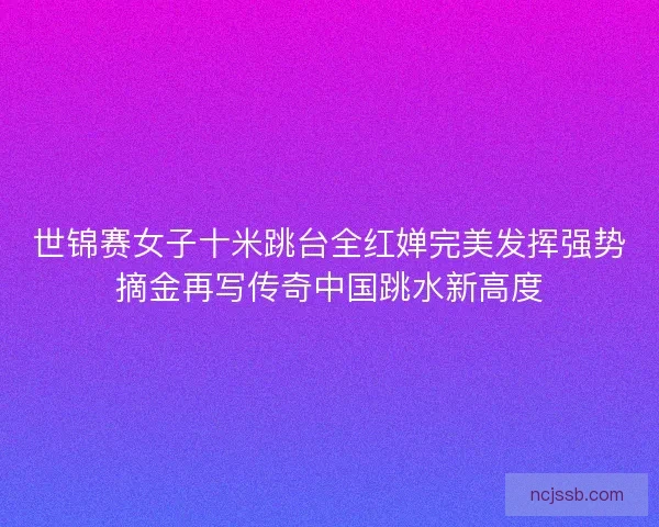 世锦赛女子十米跳台全红婵完美发挥强势摘金再写传奇中国跳水新高度