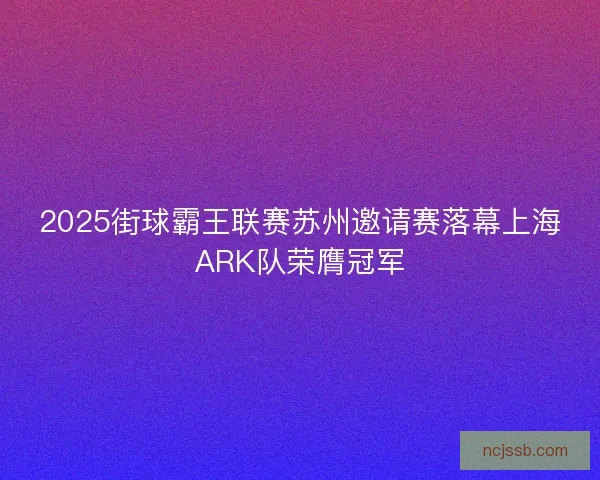2025街球霸王联赛苏州邀请赛落幕上海ARK队荣膺冠军