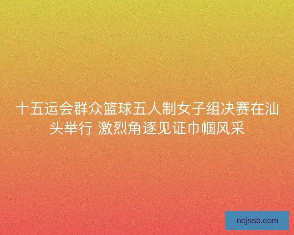 十五运会群众篮球五人制女子组决赛在汕头举行 激烈角逐见证巾帼风采