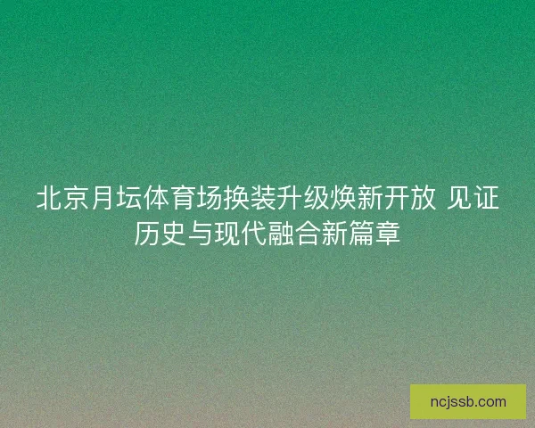 北京月坛体育场换装升级焕新开放 见证历史与现代融合新篇章