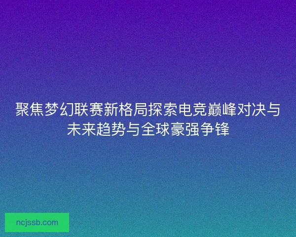 聚焦梦幻联赛新格局探索电竞巅峰对决与未来趋势与全球豪强争锋