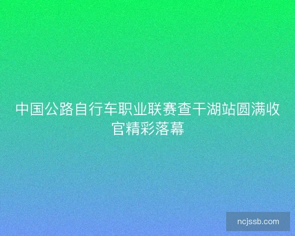 中国公路自行车职业联赛查干湖站圆满收官精彩落幕