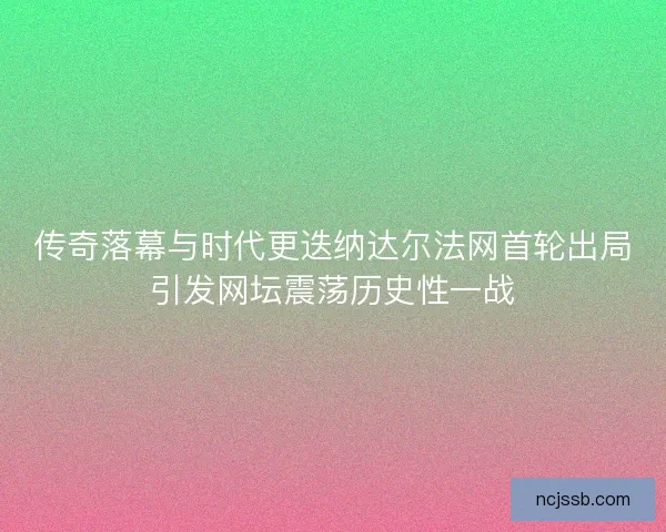 传奇落幕与时代更迭纳达尔法网首轮出局引发网坛震荡历史性一战