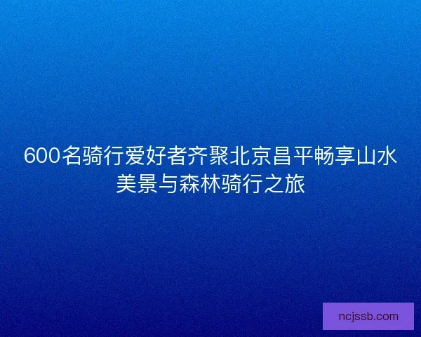 600名骑行爱好者齐聚北京昌平畅享山水美景与森林骑行之旅