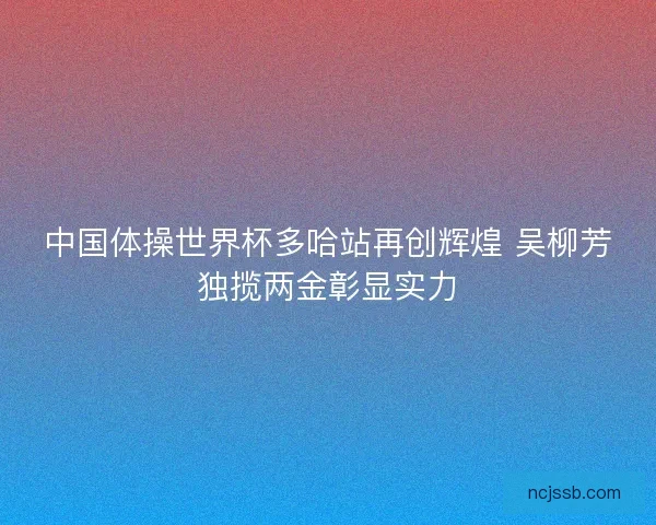 中国体操世界杯多哈站再创辉煌 吴柳芳独揽两金彰显实力