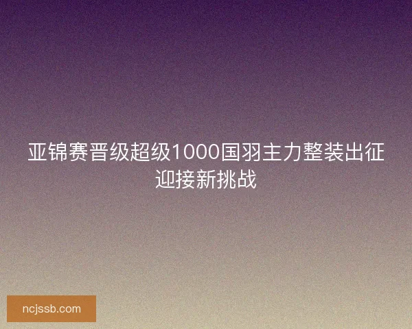 亚锦赛晋级超级1000国羽主力整装出征迎接新挑战