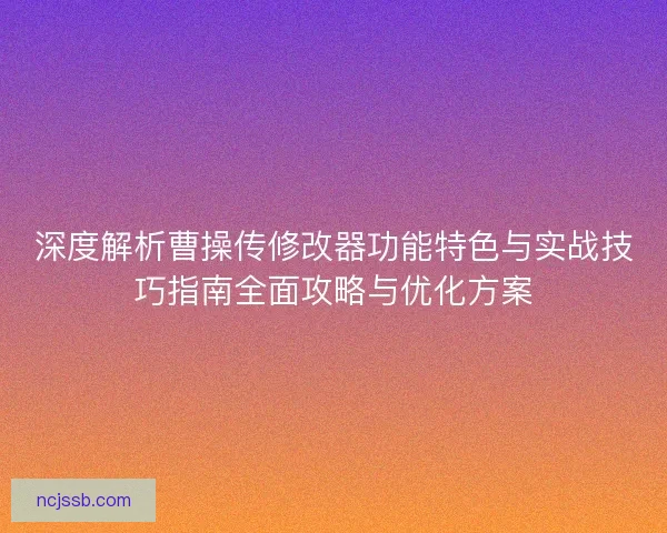 深度解析曹操传修改器功能特色与实战技巧指南全面攻略与优化方案