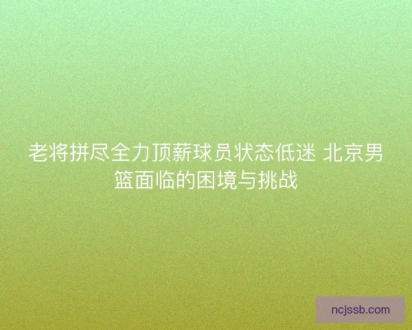 老将拼尽全力顶薪球员状态低迷 北京男篮面临的困境与挑战